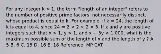 For any integer k > 1, the term "length of an integer" refers to the number of positive prime factors, not necessarily distinct, whose product is equal to k. For example, if k = 24, the length of k is equal to 4, since 24 = 2 × 2 × 2 × 3. If x and y are positive integers such that x > 1, y > 1, and x + 3y < 1,000, what is the maximum possible sum of the length of x and the length of y ? A. 5 B. 6 C. 15 D. 16 E. 18 Reference: MP CAT