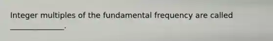 Integer multiples of the fundamental frequency are called ______________.