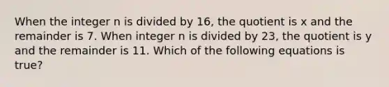 When the integer n is divided by 16, the quotient is x and the remainder is 7. When integer n is divided by 23, the quotient is y and the remainder is 11. Which of the following equations is true?