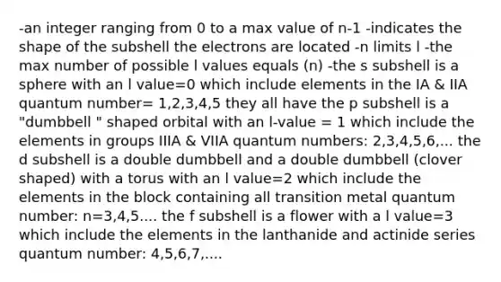 -an integer ranging from 0 to a max value of n-1 -indicates the shape of the subshell the electrons are located -n limits l -the max number of possible l values equals (n) -the s subshell is a sphere with an l value=0 which include elements in the IA & IIA quantum number= 1,2,3,4,5 they all have the p subshell is a "dumbbell " shaped orbital with an l-value = 1 which include the elements in groups IIIA & VIIA quantum numbers: 2,3,4,5,6,... the d subshell is a double dumbbell and a double dumbbell (clover shaped) with a torus with an l value=2 which include the elements in the block containing all transition metal quantum number: n=3,4,5.... the f subshell is a flower with a l value=3 which include the elements in the lanthanide and actinide series quantum number: 4,5,6,7,....