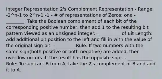 Integer Representation 2's Complement Representation - Range: -2^n-1 to 2^n-1 -1 - # of representations of Zeros: one - ________: Take the Boolean complement of each bit of the corresponding positive number, then add 1 to the resulting bit pattern viewed as an unsigned integer. - _________ of Bit Length: Add additional bit position to the left and fill in with the value of the original sign bit. - ________ Rule: If two numbers with the same sign(both positive or both negative) are added, then overflow occurs iff the result has the opposite sign. - ___________ Rule: To subtract B from A, take the 2's complement of B and add it to A.