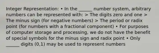 Integer Representation: • In the ______ number system, arbitrary numbers can be represented with: > The digits zero and one > The minus sign (for negative numbers) > The period or radix point (for numbers with a fractional component) • For purposes of computer storage and processing, we do not have the benefit of special symbols for the minus sign and radix point • Only ______ digits (0,1) may be used to represent numbers