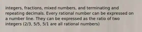 integers, fractions, mixed numbers, and terminating and repeating decimals. Every rational number can be expressed on a number line. They can be expressed as the ratio of two integers (2/3, 5/5, 5/1 are all rational numbers)