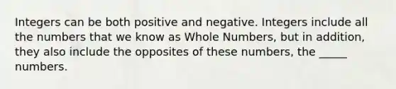 Integers can be both positive and negative. Integers include all the numbers that we know as Whole Numbers, but in addition, they also include the opposites of these numbers, the _____ numbers.