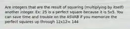 Are integers that are the result of squaring (multiplying by itself) another integer. Ex: 25 is a perfect square because it is 5x5. You can save time and trouble on the ASVAB if you memorize the perfect squares up through 12x12= 144