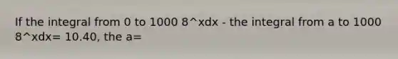 If the integral from 0 to 1000 8^xdx - the integral from a to 1000 8^xdx= 10.40, the a=