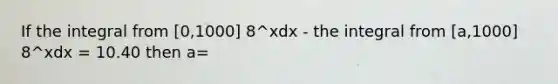 If the integral from [0,1000] 8^xdx - the integral from [a,1000] 8^xdx = 10.40 then a=