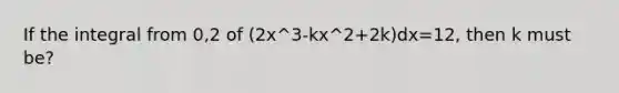 If the integral from 0,2 of (2x^3-kx^2+2k)dx=12, then k must be?