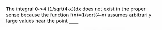 The integral 0->4 (1/sqrt(4-x))dx does not exist in the proper sense because the function f(x)=1/sqrt(4-x) assumes arbitrarily large values near the point ____