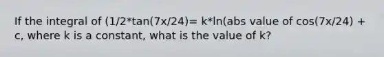 If the integral of (1/2*tan(7x/24)= k*ln(abs value of cos(7x/24) + c, where k is a constant, what is the value of k?