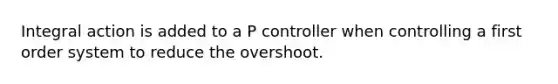 Integral action is added to a P controller when controlling a first order system to reduce the overshoot.