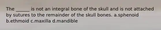 The ______ is not an integral bone of the skull and is not attached by sutures to the remainder of the skull bones. a.sphenoid b.ethmoid c.maxilla d.mandible