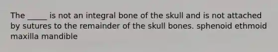 The _____ is not an integral bone of the skull and is not attached by sutures to the remainder of the skull bones. sphenoid ethmoid maxilla mandible