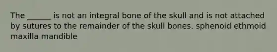 The ______ is not an integral bone of the skull and is not attached by sutures to the remainder of the skull bones. sphenoid ethmoid maxilla mandible