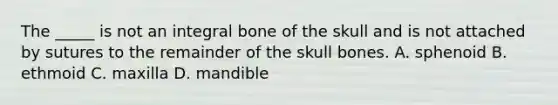 The _____ is not an integral bone of the skull and is not attached by sutures to the remainder of the skull bones. A. sphenoid B. ethmoid C. maxilla D. mandible