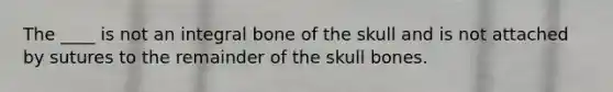 The ____ is not an integral bone of the skull and is not attached by sutures to the remainder of the skull bones.