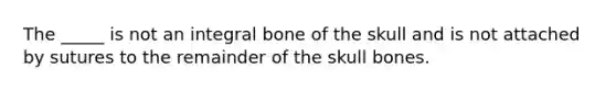 The _____ is not an integral bone of the skull and is not attached by sutures to the remainder of the skull bones.