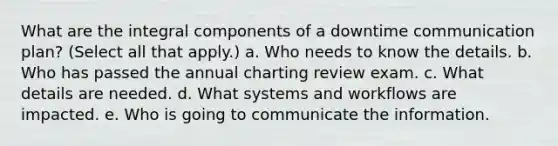 What are the integral components of a downtime communication plan? (Select all that apply.) a. Who needs to know the details. b. Who has passed the annual charting review exam. c. What details are needed. d. What systems and workflows are impacted. e. Who is going to communicate the information.