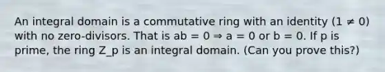 An integral domain is a commutative ring with an identity (1 ≠ 0) with no zero-divisors. That is ab = 0 ⇒ a = 0 or b = 0. If p is prime, the ring Z_p is an integral domain. (Can you prove this?)