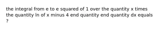 the integral from e to e squared of 1 over the quantity x times the quantity ln of x minus 4 end quantity end quantity dx equals ?