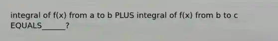 integral of f(x) from a to b PLUS integral of f(x) from b to c EQUALS______?