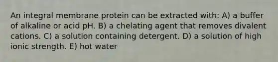 An integral membrane protein can be extracted with: A) a buffer of alkaline or acid pH. B) a chelating agent that removes divalent cations. C) a solution containing detergent. D) a solution of high ionic strength. E) hot water