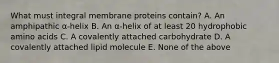 What must integral membrane proteins contain? A. An amphipathic α-helix B. An α-helix of at least 20 hydrophobic <a href='https://www.questionai.com/knowledge/k9gb720LCl-amino-acids' class='anchor-knowledge'>amino acids</a> C. A covalently attached carbohydrate D. A covalently attached lipid molecule E. None of the above