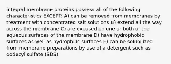 integral membrane proteins possess all of the following characteristics EXCEPT: A) can be removed from membranes by treatment with concentrated salt solutions B) extend all the way across the membrane C) are exposed on one or both of the aqueous surfaces of the membrane D) have hydrophobic surfaces as well as hydrophilic surfaces E) can be solubilized from membrane preparations by use of a detergent such as dodecyl sulfate (SDS)