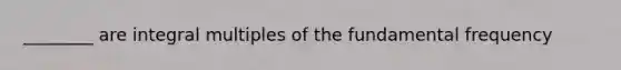 ________ are integral multiples of the fundamental frequency