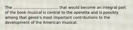 The ...................................... that would become an integral part of the book musical is central to the operetta and is possibly among that genre's most important contributions to the development of the American musical.