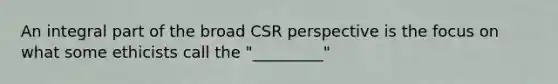 An integral part of the broad CSR perspective is the focus on what some ethicists call the "_________"