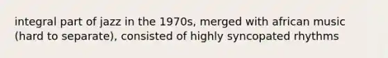 integral part of jazz in the 1970s, merged with african music (hard to separate), consisted of highly syncopated rhythms