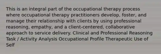 This is an integral part of the occupational therapy process where occupational therapy practitioners develop, foster, and manage their relationship with clients by using professional reasoning, empathy, and a client-centered, collaborative approach to service delivery. Clinical and Professional Reasoning Task / Activity Analysis Occupational Profile Therapeutic Use of Self