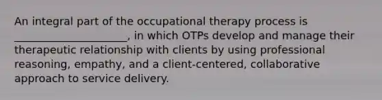 An integral part of the occupational therapy process is _____________________, in which OTPs develop and manage their therapeutic relationship with clients by using professional reasoning, empathy, and a client-centered, collaborative approach to service delivery.