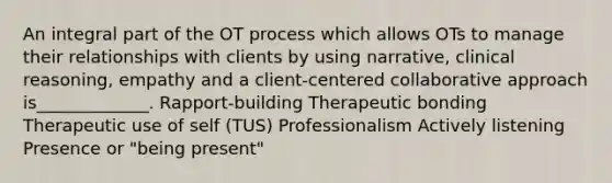 An integral part of the OT process which allows OTs to manage their relationships with clients by using narrative, clinical reasoning, empathy and a client-centered collaborative approach is_____________. Rapport-building Therapeutic bonding Therapeutic use of self (TUS) Professionalism Actively listening Presence or "being present"