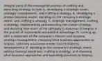 Integral parts of the managerial process of crafting and executing strategy include A. developing a strategic vision, strategic management, and crafting a strategy. B. developing a proven business model, deciding on the company's strategic intent, and crafting a strategy. C. strategic management, crafting a strategy, implementing and executing the chosen strategy, and deciding how much of the company's resources to employ in the pursuit of sustainable competitive advantage. D. coming up with a statement of the company's mission and purpose, strategic management, choosing what business approaches to employ, selecting a business model, and monitoring developments. E. deciding on the company's strategic intent, setting financial objectives, crafting a strategy, and choosing what business approaches and operating practices to employ.