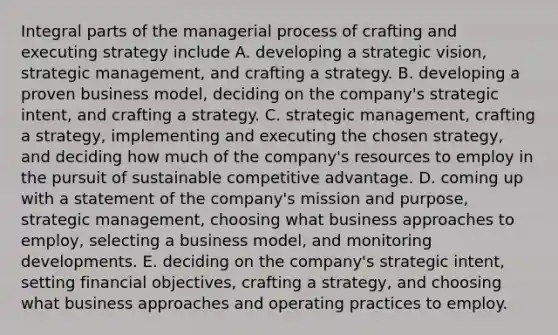 Integral parts of the managerial process of crafting and executing strategy include A. developing a strategic vision, strategic management, and crafting a strategy. B. developing a proven business model, deciding on the company's strategic intent, and crafting a strategy. C. strategic management, crafting a strategy, implementing and executing the chosen strategy, and deciding how much of the company's resources to employ in the pursuit of sustainable competitive advantage. D. coming up with a statement of the company's mission and purpose, strategic management, choosing what business approaches to employ, selecting a business model, and monitoring developments. E. deciding on the company's strategic intent, setting financial objectives, crafting a strategy, and choosing what business approaches and operating practices to employ.