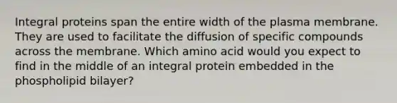 Integral proteins span the entire width of the plasma membrane. They are used to facilitate the diffusion of specific compounds across the membrane. Which amino acid would you expect to find in the middle of an integral protein embedded in the phospholipid bilayer?