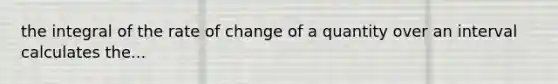 the integral of the rate of change of a quantity over an interval calculates the...