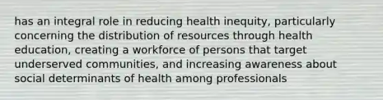 has an integral role in reducing health inequity, particularly concerning the distribution of resources through health education, creating a workforce of persons that target underserved communities, and increasing awareness about social determinants of health among professionals