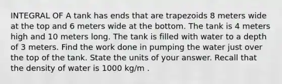 INTEGRAL OF A tank has ends that are trapezoids 8 meters wide at the top and 6 meters wide at the bottom. The tank is 4 meters high and 10 meters long. The tank is filled with water to a depth of 3 meters. Find the work done in pumping the water just over the top of the tank. State the units of your answer. Recall that the density of water is 1000 kg/m .