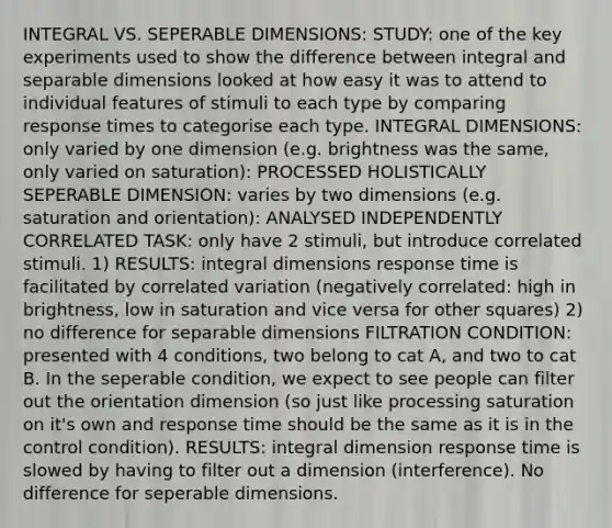 INTEGRAL VS. SEPERABLE DIMENSIONS: STUDY: one of the key experiments used to show the difference between integral and separable dimensions looked at how easy it was to attend to individual features of stimuli to each type by comparing response times to categorise each type. INTEGRAL DIMENSIONS: only varied by one dimension (e.g. brightness was the same, only varied on saturation): PROCESSED HOLISTICALLY SEPERABLE DIMENSION: varies by two dimensions (e.g. saturation and orientation): ANALYSED INDEPENDENTLY CORRELATED TASK: only have 2 stimuli, but introduce correlated stimuli. 1) RESULTS: integral dimensions response time is facilitated by correlated variation (negatively correlated: high in brightness, low in saturation and vice versa for other squares) 2) no difference for separable dimensions FILTRATION CONDITION: presented with 4 conditions, two belong to cat A, and two to cat B. In the seperable condition, we expect to see people can filter out the orientation dimension (so just like processing saturation on it's own and response time should be the same as it is in the control condition). RESULTS: integral dimension response time is slowed by having to filter out a dimension (interference). No difference for seperable dimensions.