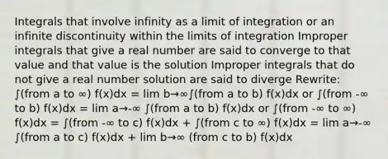 Integrals that involve infinity as a limit of integration or an infinite discontinuity within the limits of integration Improper integrals that give a real number are said to converge to that value and that value is the solution Improper integrals that do not give a real number solution are said to diverge Rewrite: ∫(from a to ∞) f(x)dx = lim b→∞∫(from a to b) f(x)dx or ∫(from -∞ to b) f(x)dx = lim a→-∞ ∫(from a to b) f(x)dx or ∫(from -∞ to ∞) f(x)dx = ∫(from -∞ to c) f(x)dx + ∫(from c to ∞) f(x)dx = lim a→-∞ ∫(from a to c) f(x)dx + lim b→∞ (from c to b) f(x)dx