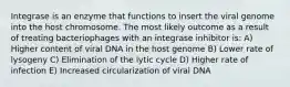 Integrase is an enzyme that functions to insert the viral genome into the host chromosome. The most likely outcome as a result of treating bacteriophages with an integrase inhibitor is: A) Higher content of viral DNA in the host genome B) Lower rate of lysogeny C) Elimination of the lytic cycle D) Higher rate of infection E) Increased circularization of viral DNA