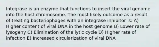 Integrase is an enzyme that functions to insert the viral genome into the host chromosome. The most likely outcome as a result of treating bacteriophages with an integrase inhibitor is: A) Higher content of viral DNA in the host genome B) Lower rate of lysogeny C) Elimination of the lytic cycle D) Higher rate of infection E) Increased circularization of viral DNA