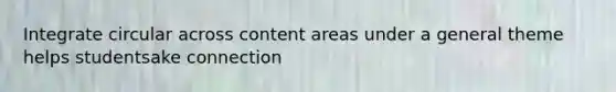 Integrate circular across content areas under a general theme helps studentsake connection