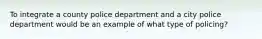 To integrate a county police department and a city police department would be an example of what type of policing?