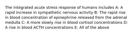 The integrated acute stress response of humans includes A: A rapid increase in sympathetic nervous activity B: The rapid rise in blood concentration of epinephrine released from the adrenal medulla C: A more slowly rise in blood cortisol concentrations D: A rise in blood ACTH concentrations E: All of the above