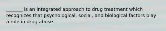 _______ is an integrated approach to drug treatment which recognizes that psychological, social, and biological factors play a role in drug abuse.