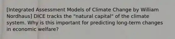 [Integrated Assessment Models of Climate Change by William Nordhaus] DICE tracks the "natural capital" of the climate system. Why is this important for predicting long-term changes in economic welfare?